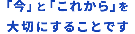 「今」と「これから」を大切にすることです
