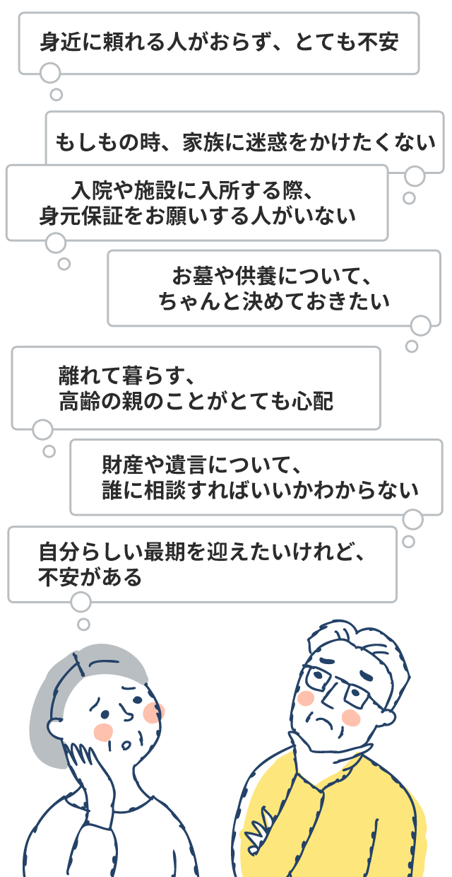 身近に頼れる人がおらず、とても不安 / もしもの時、家族に迷惑をかけたくない / 入院や施設に入所する際、身元保証をお願いする人がいない / お墓や供養について、ちゃんと決めておきたい / 財産や遺言について、誰に相談すればいいかわからない / 離れて暮らす、高齢の親のことがとても心配 / 自分らしい最期を迎えたいけれど、不安がある